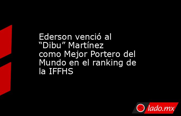 Ederson venció al “Dibu” Martínez como Mejor Portero del Mundo en el ranking de la IFFHS. Noticias en tiempo real