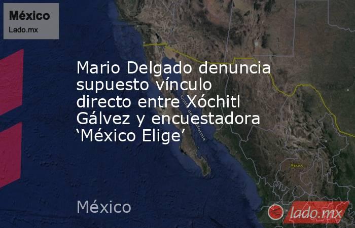 Mario Delgado denuncia supuesto vínculo directo entre Xóchitl Gálvez y encuestadora ‘México Elige’. Noticias en tiempo real