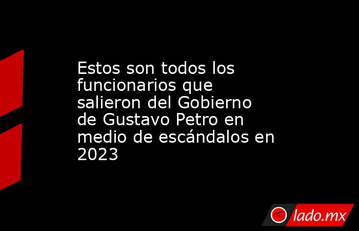 Estos son todos los funcionarios que salieron del Gobierno de Gustavo Petro en medio de escándalos en 2023. Noticias en tiempo real