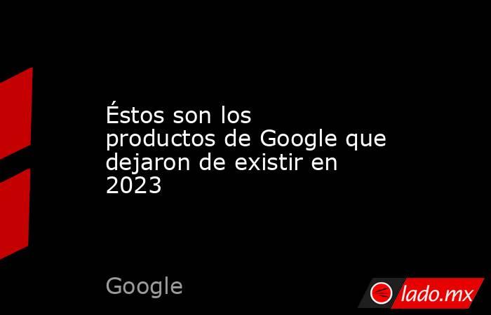 Éstos son los productos de Google que dejaron de existir en 2023. Noticias en tiempo real