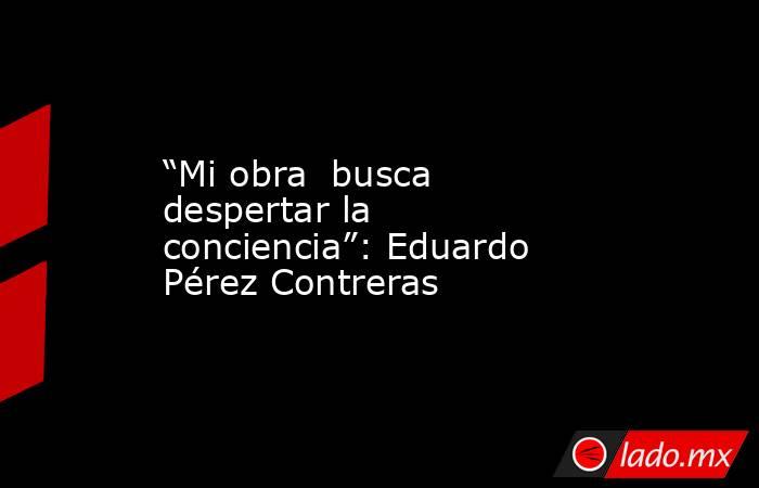 “Mi obra  busca despertar la conciencia”: Eduardo Pérez Contreras. Noticias en tiempo real