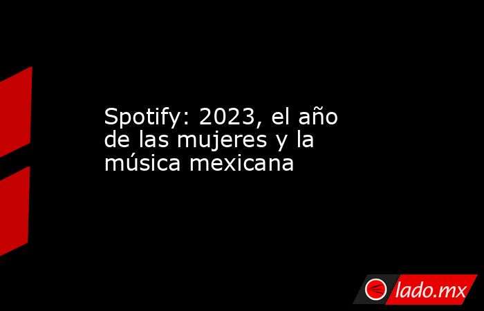 Spotify: 2023, el año de las mujeres y la música mexicana. Noticias en tiempo real