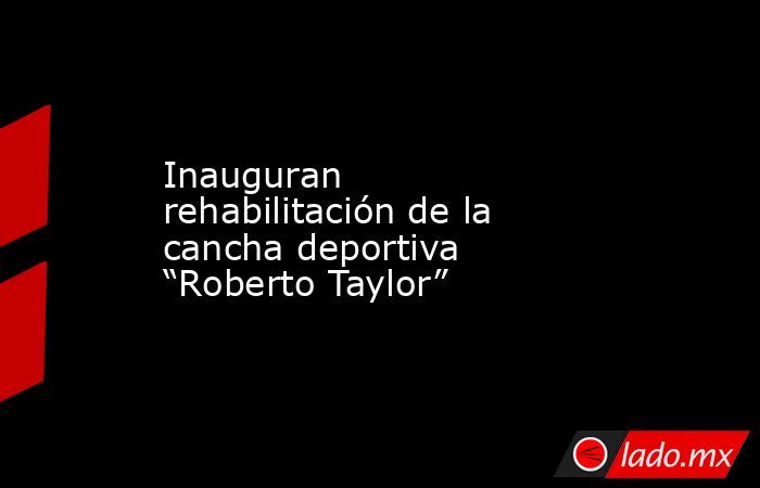Inauguran rehabilitación de la cancha deportiva “Roberto Taylor”. Noticias en tiempo real