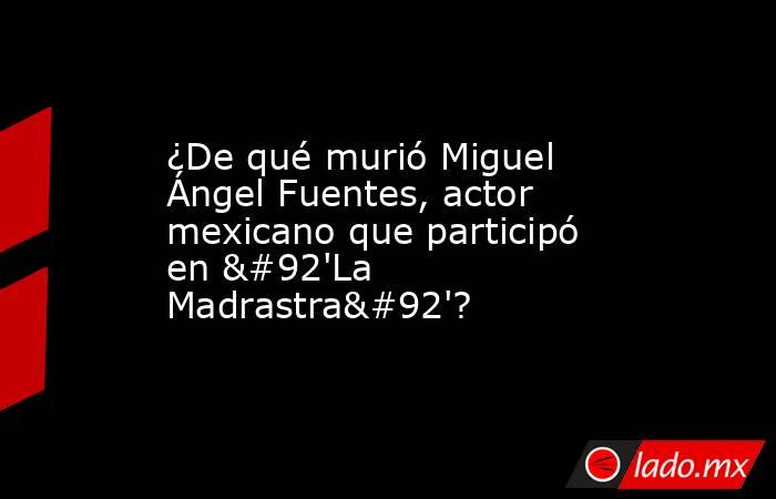¿De qué murió Miguel Ángel Fuentes, actor mexicano que participó en \'La Madrastra\'?. Noticias en tiempo real