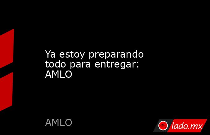 Ya estoy preparando todo para entregar: AMLO. Noticias en tiempo real