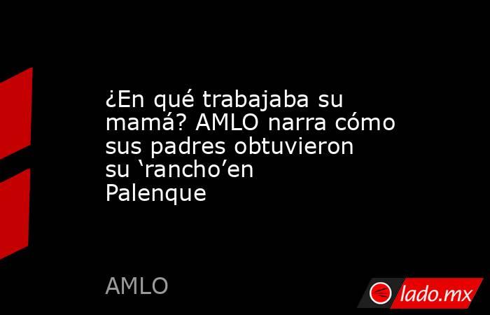 ¿En qué trabajaba su mamá? AMLO narra cómo sus padres obtuvieron su ‘rancho’en Palenque. Noticias en tiempo real
