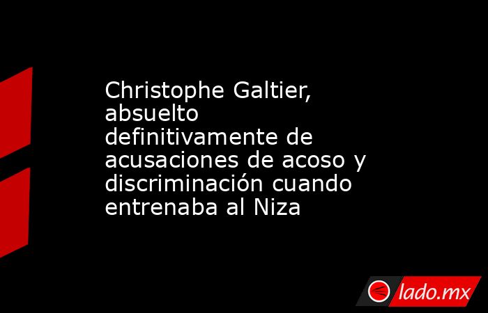 Christophe Galtier, absuelto definitivamente de acusaciones de acoso y discriminación cuando entrenaba al Niza. Noticias en tiempo real