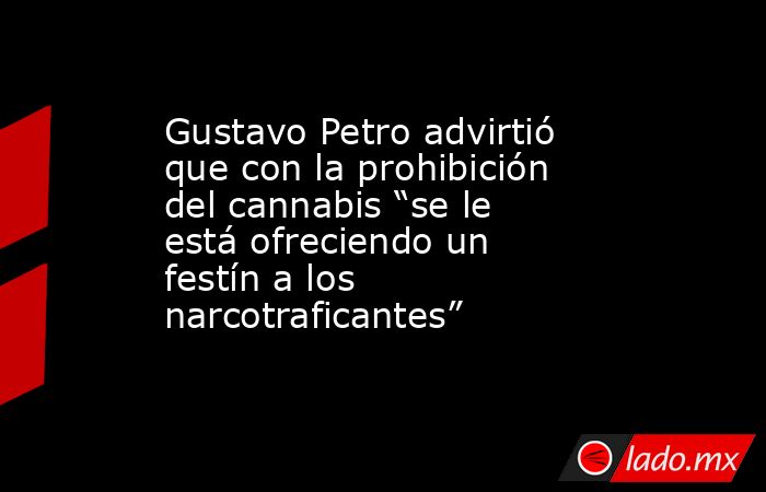 Gustavo Petro advirtió que con la prohibición del cannabis “se le está ofreciendo un festín a los narcotraficantes”. Noticias en tiempo real