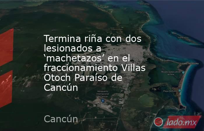 Termina riña con dos lesionados a ‘machetazos’ en el fraccionamiento Villas Otoch Paraíso de Cancún . Noticias en tiempo real
