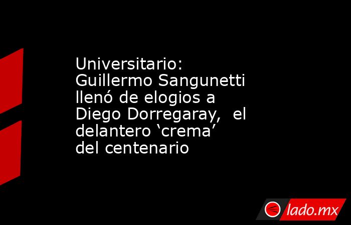 Universitario: Guillermo Sangunetti llenó de elogios a Diego Dorregaray,  el delantero ‘crema’ del centenario. Noticias en tiempo real