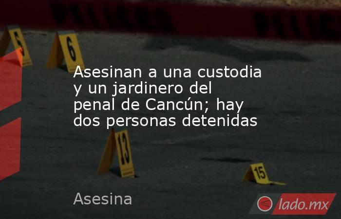 Asesinan a una custodia y un jardinero del penal de Cancún; hay dos personas detenidas. Noticias en tiempo real