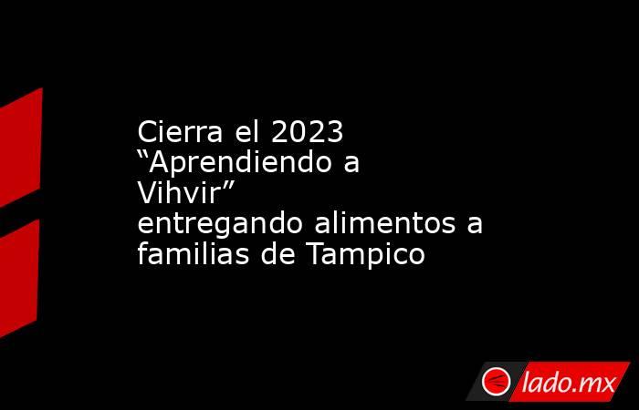 Cierra el 2023 “Aprendiendo a Vihvir” entregando alimentos a familias de Tampico. Noticias en tiempo real