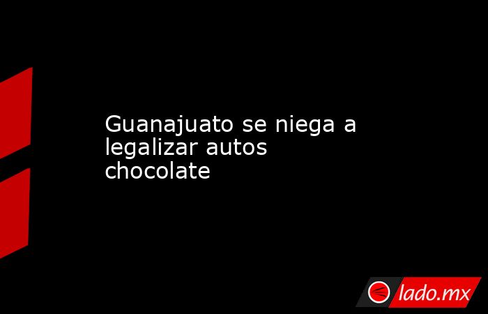 Guanajuato se niega a legalizar autos chocolate. Noticias en tiempo real