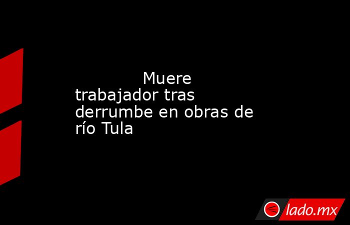             Muere trabajador tras derrumbe en obras de río Tula            . Noticias en tiempo real
