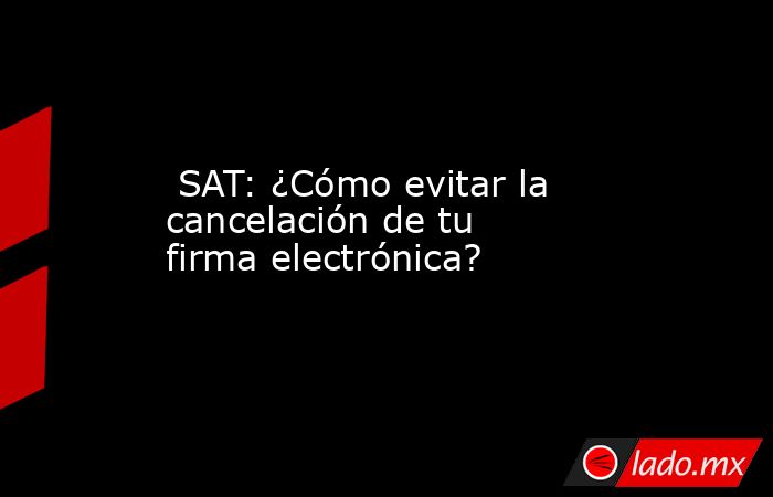  SAT: ¿Cómo evitar la cancelación de tu firma electrónica?. Noticias en tiempo real