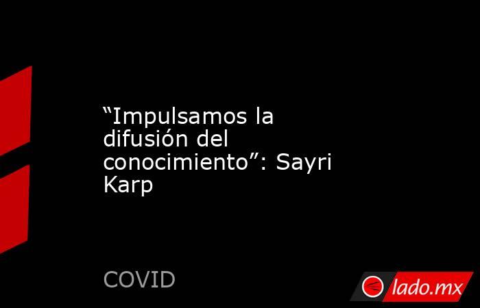 “Impulsamos la difusión del conocimiento”: Sayri Karp. Noticias en tiempo real