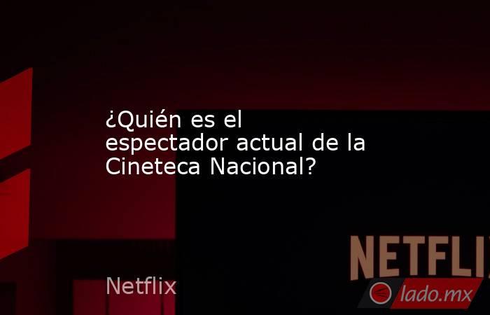 ¿Quién es el espectador actual de la Cineteca Nacional?. Noticias en tiempo real