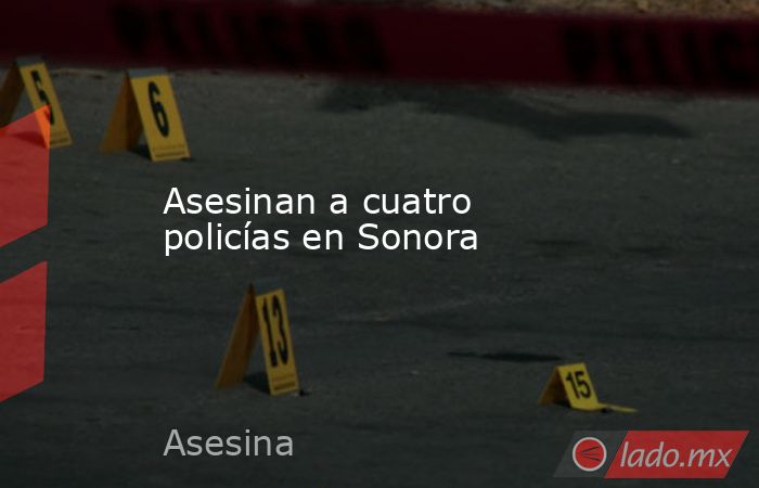 Asesinan a cuatro policías en Sonora. Noticias en tiempo real