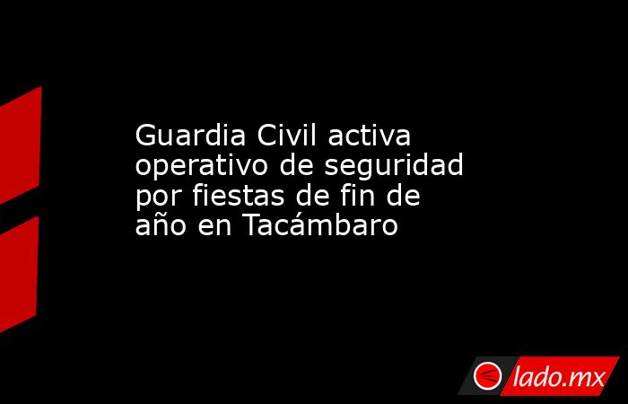 Guardia Civil activa operativo de seguridad por fiestas de fin de año en Tacámbaro. Noticias en tiempo real