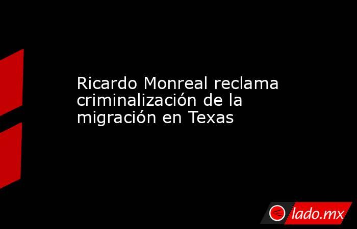 Ricardo Monreal reclama criminalización de la migración en Texas. Noticias en tiempo real