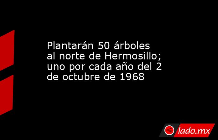 Plantarán 50 árboles al norte de Hermosillo; uno por cada año del 2 de octubre de 1968. Noticias en tiempo real