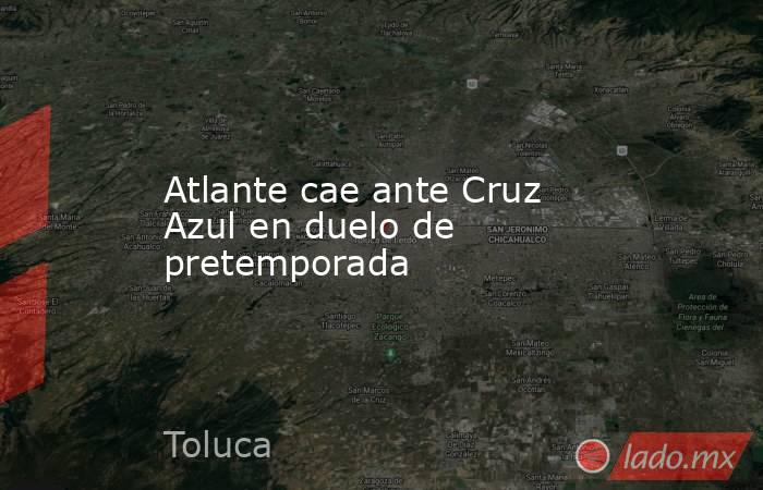 Atlante cae ante Cruz Azul en duelo de pretemporada. Noticias en tiempo real