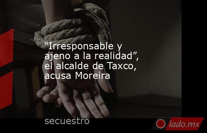 “Irresponsable y ajeno a la realidad”, el alcalde de Taxco, acusa Moreira. Noticias en tiempo real