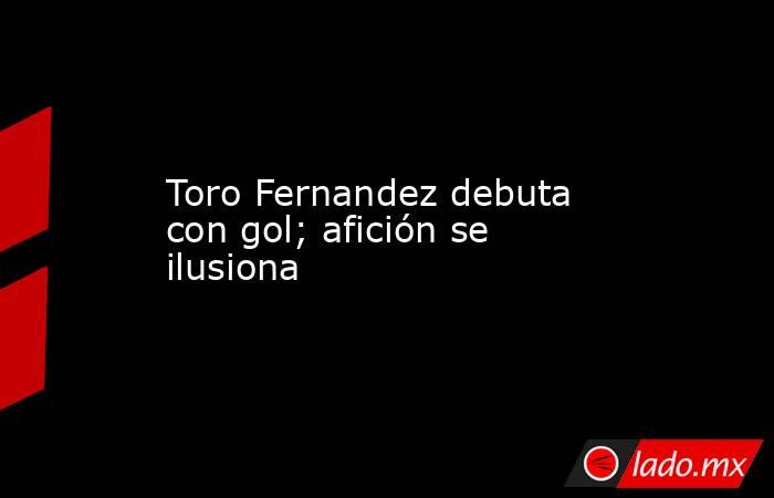 Toro Fernandez debuta con gol; afición se ilusiona. Noticias en tiempo real