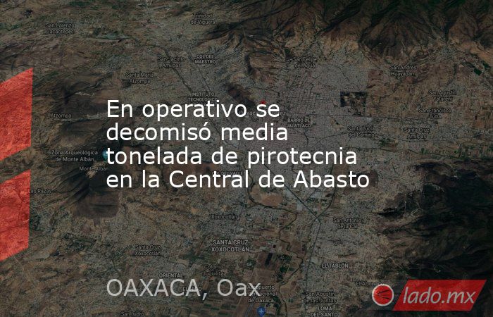 En operativo se decomisó media tonelada de pirotecnia en la Central de Abasto. Noticias en tiempo real