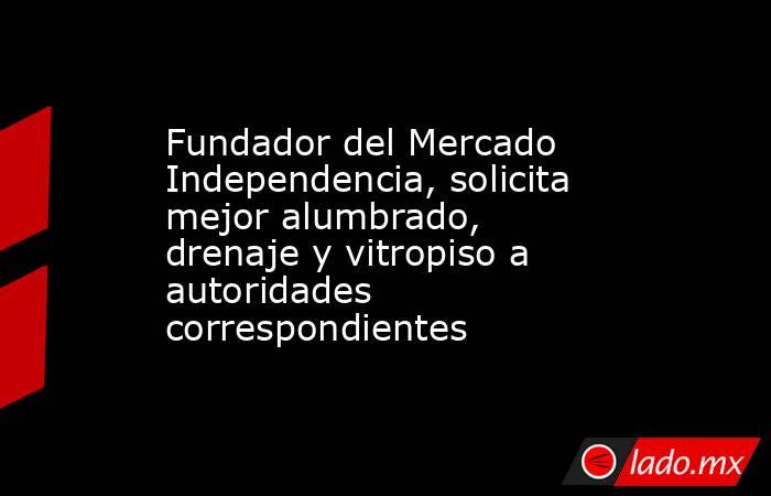Fundador del Mercado Independencia, solicita mejor alumbrado, drenaje y vitropiso a autoridades correspondientes. Noticias en tiempo real