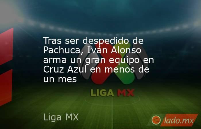 Tras ser despedido de Pachuca, Iván Alonso arma un gran equipo en Cruz Azul en menos de un mes. Noticias en tiempo real