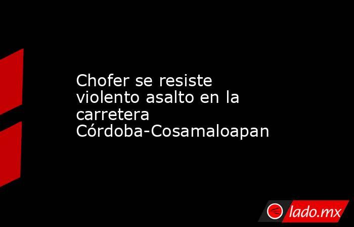 Chofer se resiste violento asalto en la carretera Córdoba-Cosamaloapan. Noticias en tiempo real