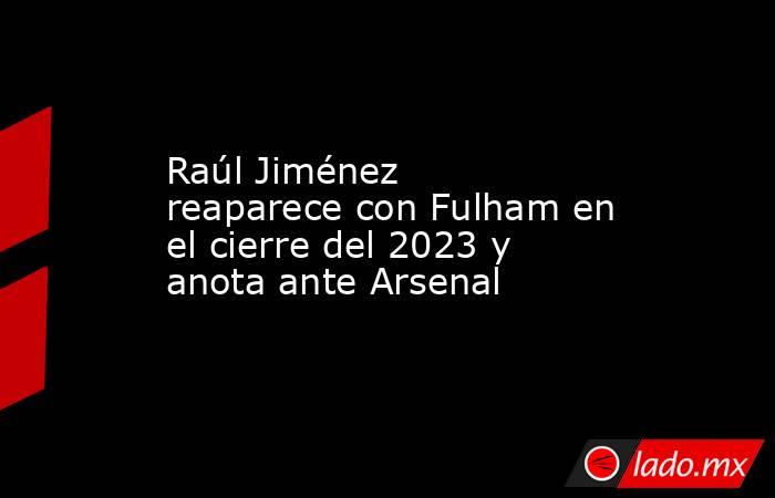 Raúl Jiménez reaparece con Fulham en el cierre del 2023 y anota ante Arsenal. Noticias en tiempo real