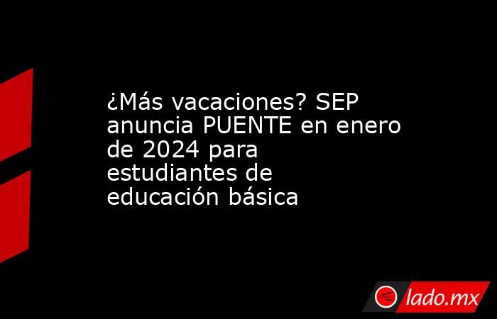 ¿Más vacaciones? SEP anuncia PUENTE en enero de 2024 para estudiantes de educación básica. Noticias en tiempo real
