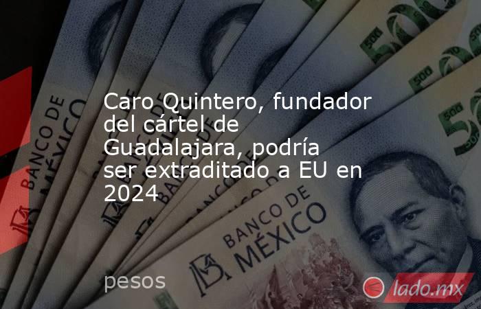 Caro Quintero, fundador del cártel de Guadalajara, podría ser extraditado a EU en 2024. Noticias en tiempo real