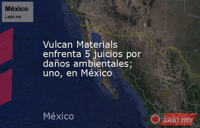 Vulcan Materials enfrenta 5 juicios por daños ambientales; uno, en México. Noticias en tiempo real