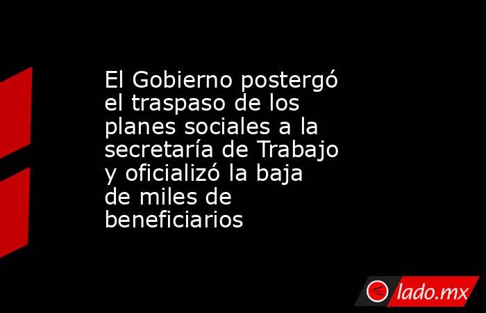 El Gobierno postergó el traspaso de los planes sociales a la secretaría de Trabajo y oficializó la baja de miles de beneficiarios. Noticias en tiempo real