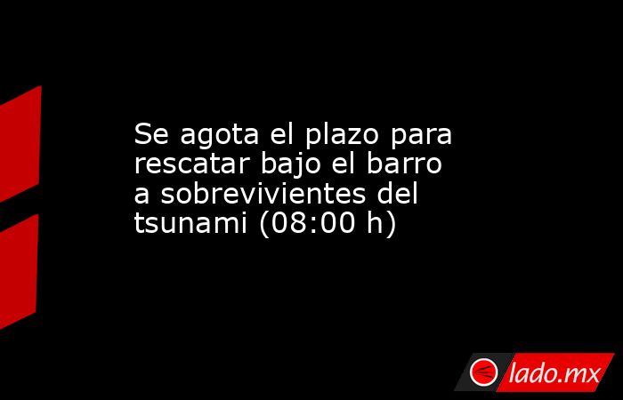 Se agota el plazo para rescatar bajo el barro a sobrevivientes del tsunami (08:00 h). Noticias en tiempo real