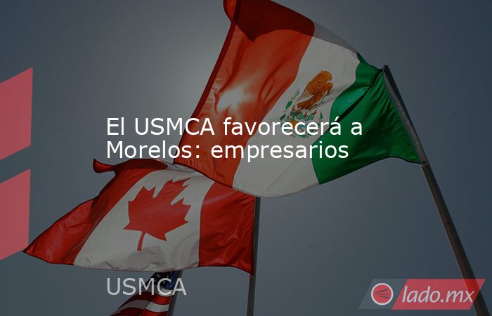 El USMCA favorecerá a Morelos: empresarios. Noticias en tiempo real
