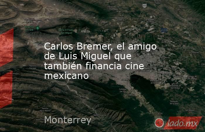 Carlos Bremer, el amigo de Luis Miguel que también financia cine mexicano. Noticias en tiempo real