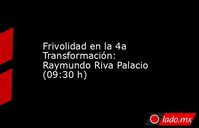 Frivolidad en la 4a Transformación: Raymundo Riva Palacio (09:30 h). Noticias en tiempo real