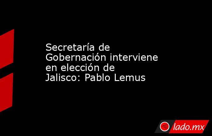 Secretaría de Gobernación interviene en elección de Jalisco: Pablo Lemus. Noticias en tiempo real