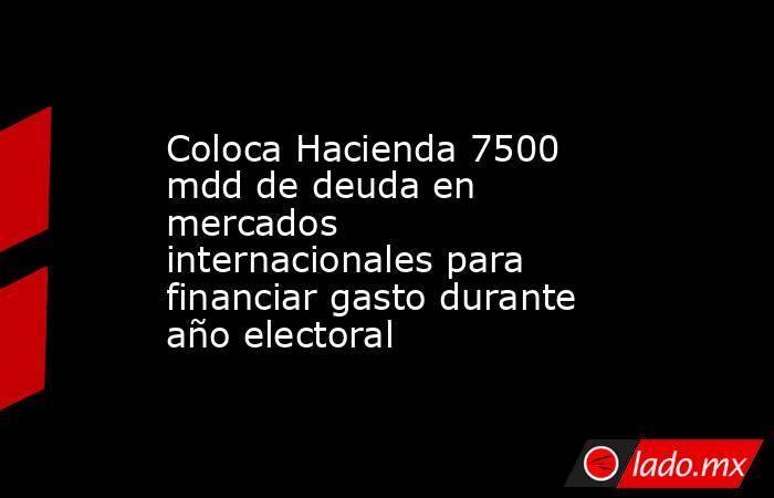 Coloca Hacienda 7500 mdd de deuda en mercados internacionales para financiar gasto durante año electoral. Noticias en tiempo real