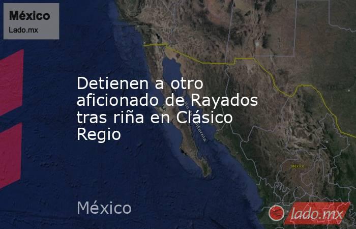 Detienen a otro aficionado de Rayados tras riña en Clásico Regio. Noticias en tiempo real