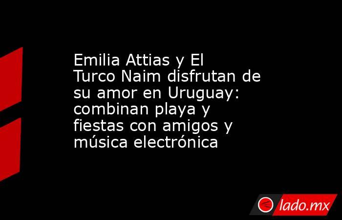 Emilia Attias y El Turco Naim disfrutan de su amor en Uruguay: combinan playa y fiestas con amigos y música electrónica. Noticias en tiempo real