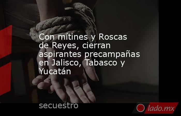 Con mítines y Roscas de Reyes, cierran aspirantes precampañas en Jalisco, Tabasco y Yucatán. Noticias en tiempo real