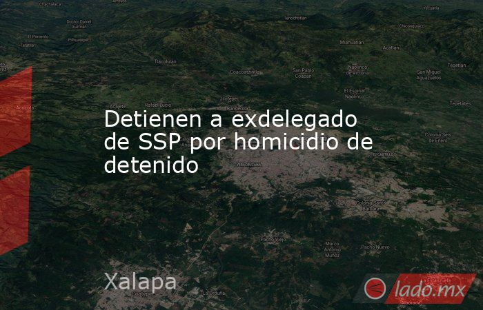 Detienen a exdelegado de SSP por homicidio de detenido. Noticias en tiempo real