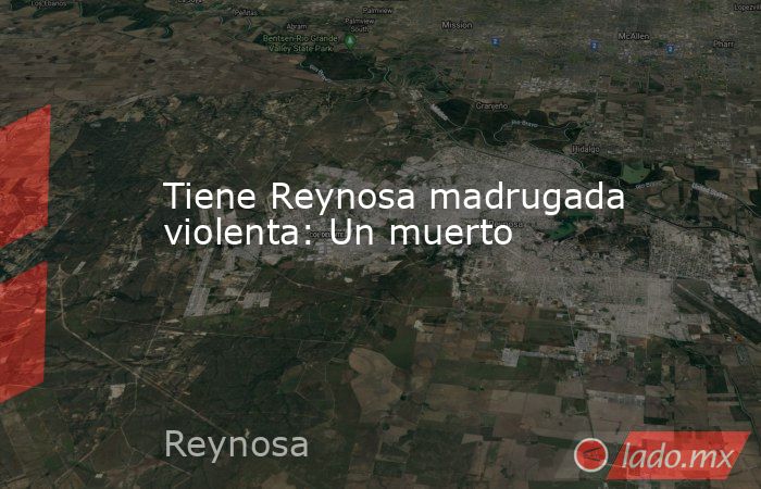 Tiene Reynosa madrugada violenta: Un muerto. Noticias en tiempo real