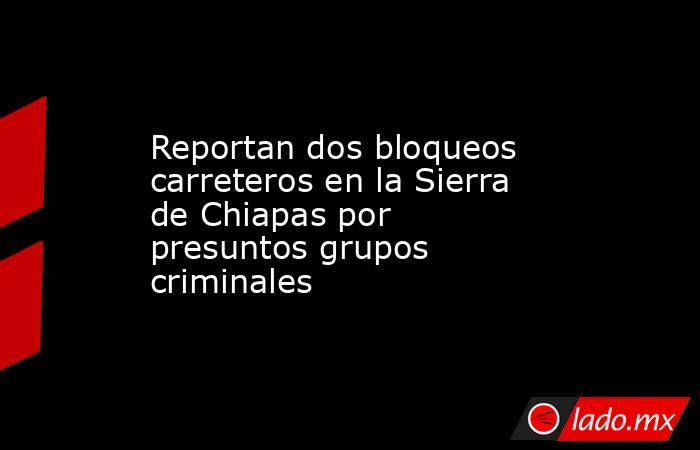 Reportan dos bloqueos carreteros en la Sierra de Chiapas por presuntos grupos criminales. Noticias en tiempo real