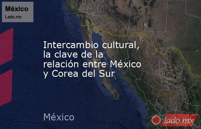 Intercambio cultural, la clave de la relación entre México y Corea del Sur. Noticias en tiempo real